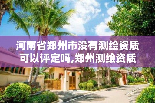 河南省郑州市没有测绘资质可以评定吗,郑州测绘资质代办。