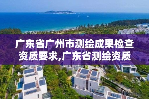 广东省广州市测绘成果检查资质要求,广东省测绘资质单位名单。