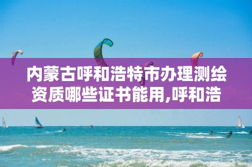 内蒙古呼和浩特市办理测绘资质哪些证书能用,呼和浩特测绘局属于什么单位管理