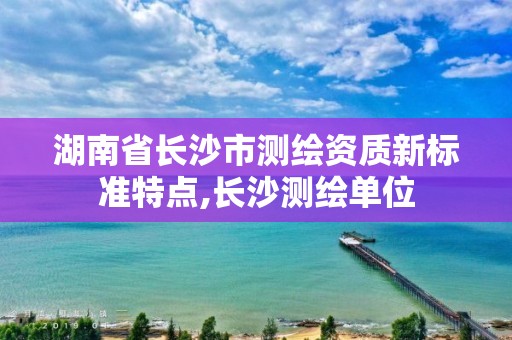 湖南省长沙市测绘资质新标准特点,长沙测绘单位