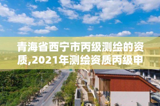 青海省西宁市丙级测绘的资质,2021年测绘资质丙级申报条件