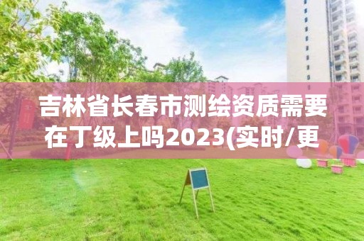 吉林省长春市测绘资质需要在丁级上吗2023(实时/更新中)