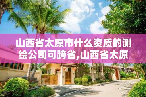 山西省太原市什么资质的测绘公司可跨省,山西省太原市什么资质的测绘公司可跨省使用。