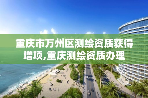 重庆市万州区测绘资质获得增项,重庆测绘资质办理