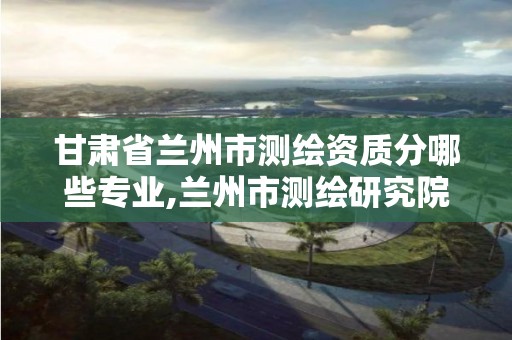 甘肃省兰州市测绘资质分哪些专业,兰州市测绘研究院改企了吗