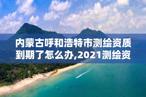 内蒙古呼和浩特市测绘资质到期了怎么办,2021测绘资质续期。