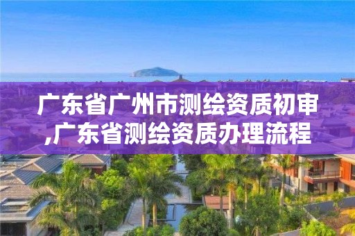 广东省广州市测绘资质初审,广东省测绘资质办理流程