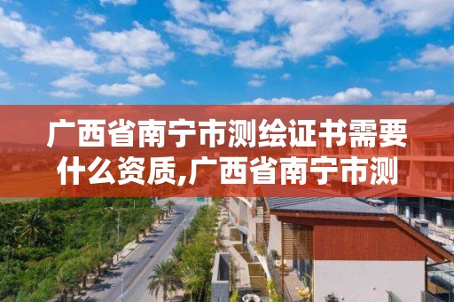 广西省南宁市测绘证书需要什么资质,广西省南宁市测绘证书需要什么资质才能考