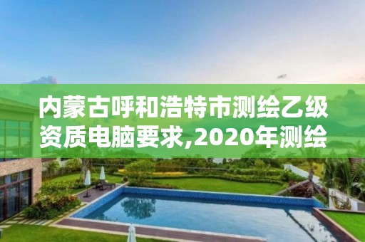 内蒙古呼和浩特市测绘乙级资质电脑要求,2020年测绘乙级资质申报条件