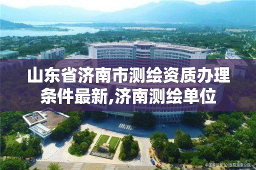 山东省济南市测绘资质办理条件最新,济南测绘单位