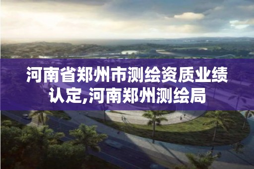 河南省郑州市测绘资质业绩认定,河南郑州测绘局