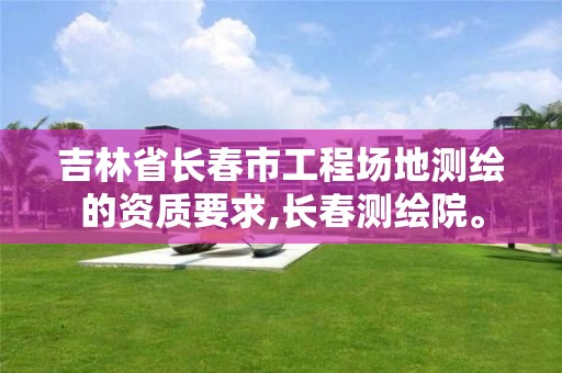 吉林省长春市工程场地测绘的资质要求,长春测绘院。