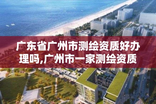 广东省广州市测绘资质好办理吗,广州市一家测绘资质单位