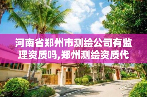 河南省郑州市测绘公司有监理资质吗,郑州测绘资质代办。