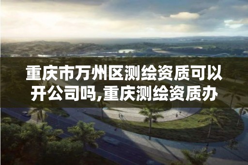 重庆市万州区测绘资质可以开公司吗,重庆测绘资质办理