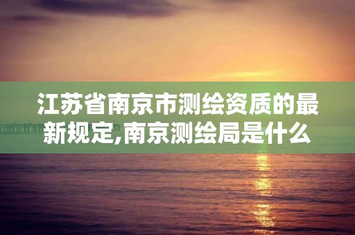 江苏省南京市测绘资质的最新规定,南京测绘局是什么样的单位