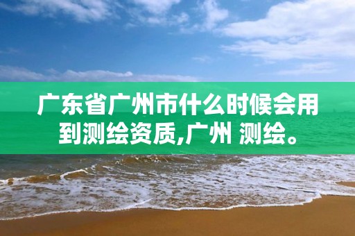 广东省广州市什么时候会用到测绘资质,广州 测绘。