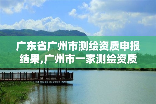 广东省广州市测绘资质申报结果,广州市一家测绘资质单位