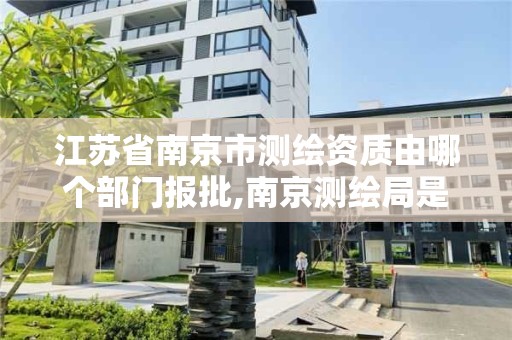 江苏省南京市测绘资质由哪个部门报批,南京测绘局是什么样的单位。