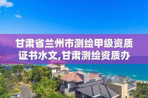 甘肃省兰州市测绘甲级资质证书水文,甘肃测绘资质办理。