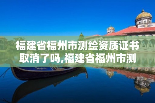 福建省福州市测绘资质证书取消了吗,福建省福州市测绘资质证书取消了吗今年