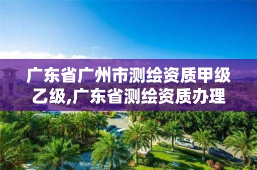 广东省广州市测绘资质甲级乙级,广东省测绘资质办理流程