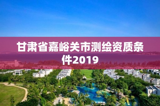 甘肃省嘉峪关市测绘资质条件2019