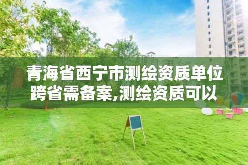 青海省西宁市测绘资质单位跨省需备案,测绘资质可以跨省承接业务吗。