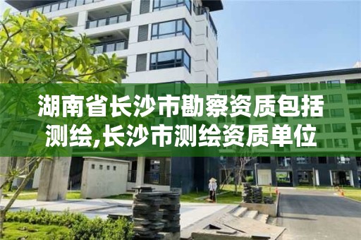 湖南省长沙市勘察资质包括测绘,长沙市测绘资质单位名单