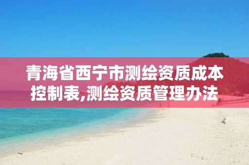 青海省西宁市测绘资质成本控制表,测绘资质管理办法征求意见稿