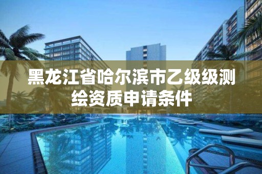 黑龙江省哈尔滨市乙级级测绘资质申请条件