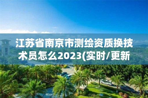 江苏省南京市测绘资质换技术员怎么2023(实时/更新中)