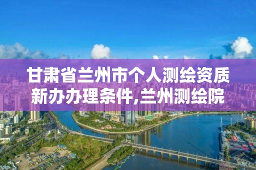 甘肃省兰州市个人测绘资质新办办理条件,兰州测绘院全称