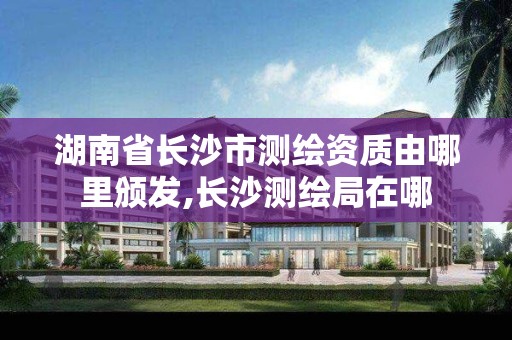 湖南省长沙市测绘资质由哪里颁发,长沙测绘局在哪 湖南省长沙市测绘资质由哪里颁发,长沙测绘局在哪