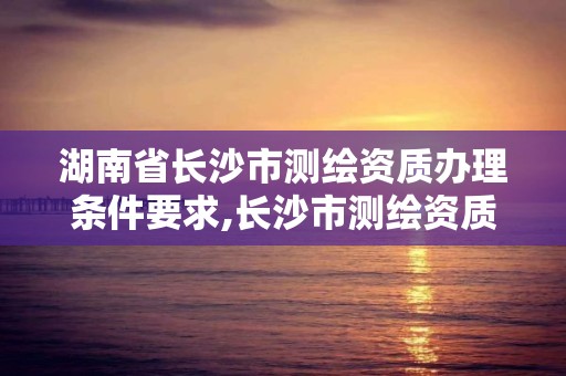 湖南省长沙市测绘资质办理条件要求,长沙市测绘资质单位名单。