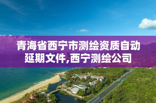 青海省西宁市测绘资质自动延期文件,西宁测绘公司