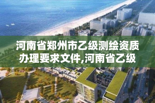 河南省郑州市乙级测绘资质办理要求文件,河南省乙级测绘公司有多少家