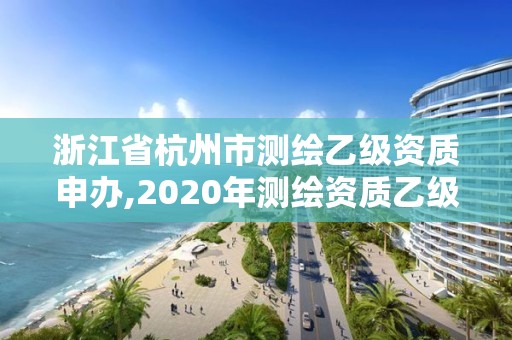 浙江省杭州市测绘乙级资质申办,2020年测绘资质乙级需要什么条件