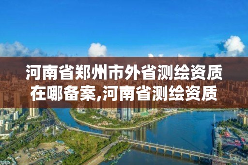 河南省郑州市外省测绘资质在哪备案,河南省测绘资质管理系统