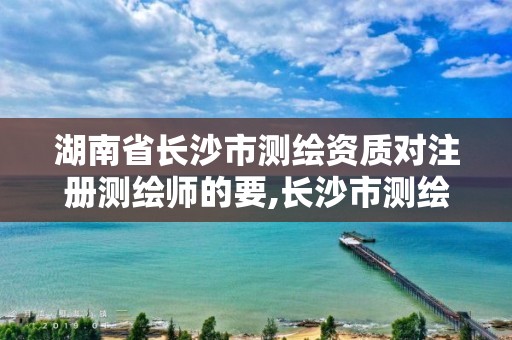 湖南省长沙市测绘资质对注册测绘师的要,长沙市测绘资质单位名单