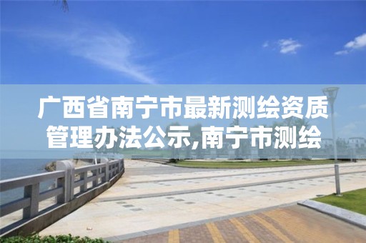 广西省南宁市最新测绘资质管理办法公示,南宁市测绘基准服务平台。