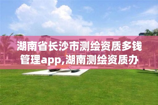 湖南省长沙市测绘资质多钱管理app,湖南测绘资质办理