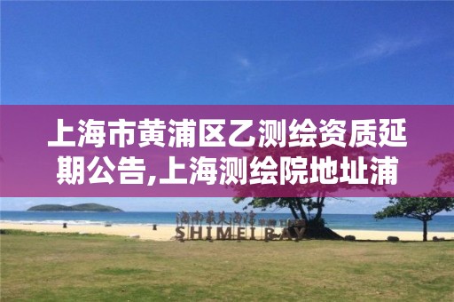 上海市黄浦区乙测绘资质延期公告,上海测绘院地址浦东