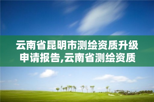 云南省昆明市测绘资质升级申请报告,云南省测绘资质管理办法。