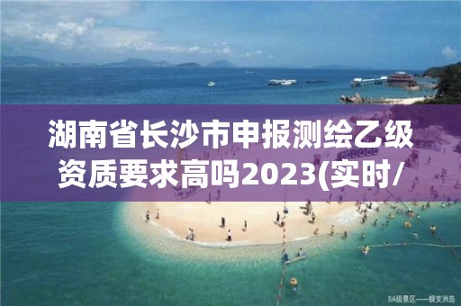 湖南省长沙市申报测绘乙级资质要求高吗2023(实时/更新中)