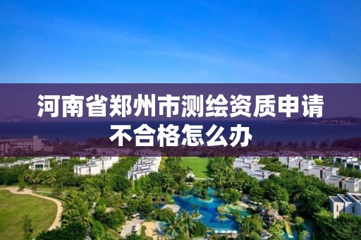 河南省郑州市测绘资质申请不合格怎么办