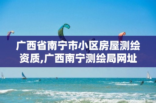 广西省南宁市小区房屋测绘资质,广西南宁测绘局网址