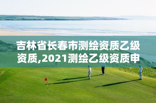 吉林省长春市测绘资质乙级资质,2021测绘乙级资质申报条件