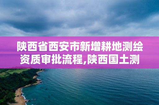 陕西省西安市新增耕地测绘资质审批流程,陕西国土测绘