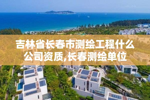 吉林省长春市测绘工程什么公司资质,长春测绘单位